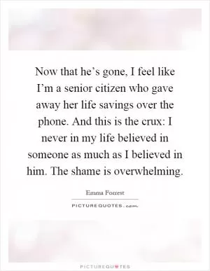Now that he’s gone, I feel like I’m a senior citizen who gave away her life savings over the phone. And this is the crux: I never in my life believed in someone as much as I believed in him. The shame is overwhelming Picture Quote #1