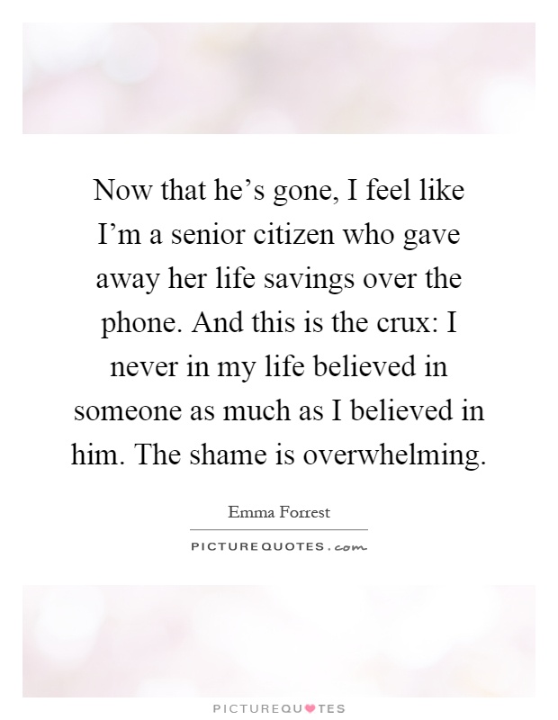 Now that he's gone, I feel like I'm a senior citizen who gave away her life savings over the phone. And this is the crux: I never in my life believed in someone as much as I believed in him. The shame is overwhelming Picture Quote #1