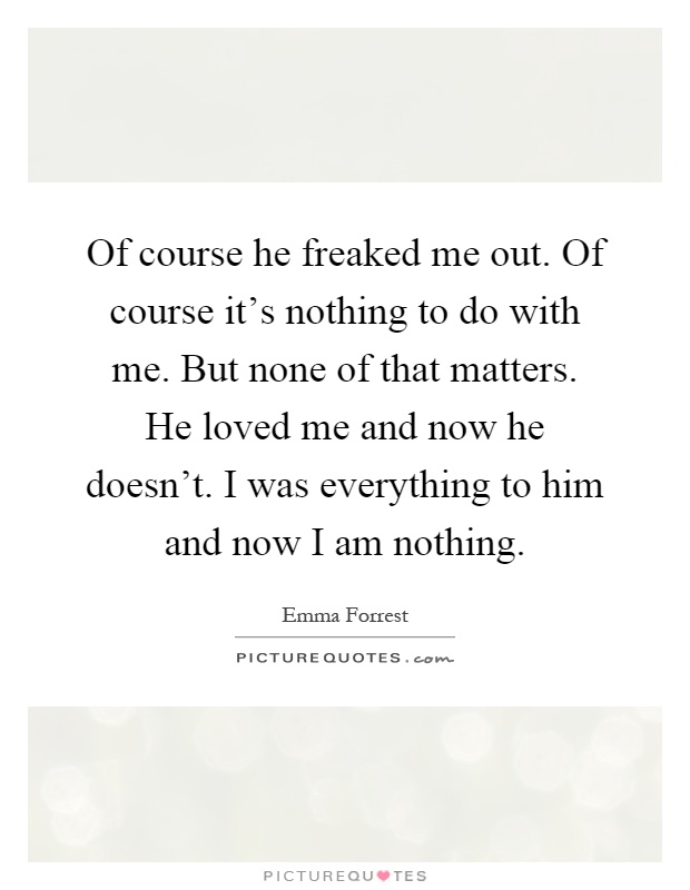 Of course he freaked me out. Of course it's nothing to do with me. But none of that matters. He loved me and now he doesn't. I was everything to him and now I am nothing Picture Quote #1