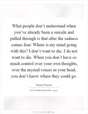 What people don’t understand when you’ve already been a suicide and pulled through is that after the sadness comes fear: Where is my mind going with this? I don’t want to die. I do not want to die. When you don’t have so much control over your own thoughts, over the myriad voices in your head, you don’t know where they could go Picture Quote #1