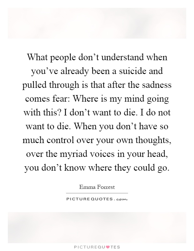What people don't understand when you've already been a suicide and pulled through is that after the sadness comes fear: Where is my mind going with this? I don't want to die. I do not want to die. When you don't have so much control over your own thoughts, over the myriad voices in your head, you don't know where they could go Picture Quote #1