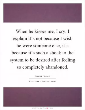 When he kisses me, I cry. I explain it’s not because I wish he were someone else, it’s because it’s such a shock to the system to be desired after feeling so completely abandoned Picture Quote #1