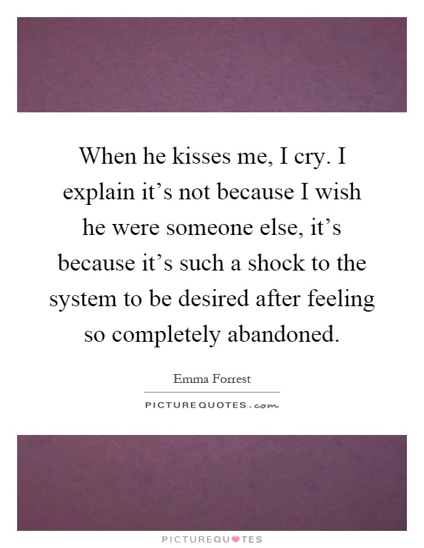 When he kisses me, I cry. I explain it's not because I wish he were someone else, it's because it's such a shock to the system to be desired after feeling so completely abandoned Picture Quote #1