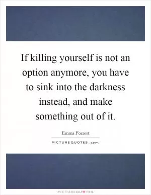 If killing yourself is not an option anymore, you have to sink into the darkness instead, and make something out of it Picture Quote #1