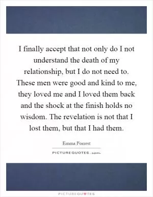 I finally accept that not only do I not understand the death of my relationship, but I do not need to. These men were good and kind to me, they loved me and I loved them back and the shock at the finish holds no wisdom. The revelation is not that I lost them, but that I had them Picture Quote #1