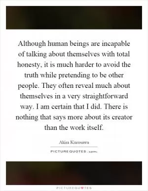 Although human beings are incapable of talking about themselves with total honesty, it is much harder to avoid the truth while pretending to be other people. They often reveal much about themselves in a very straightforward way. I am certain that I did. There is nothing that says more about its creator than the work itself Picture Quote #1