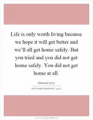 Life is only worth living because we hope it will get better and we’ll all get home safely. But you tried and you did not get home safely. You did not get home at all Picture Quote #1