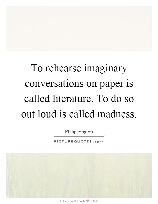 To rehearse imaginary conversations on paper is called literature. To do so out loud is called madness Picture Quote #1