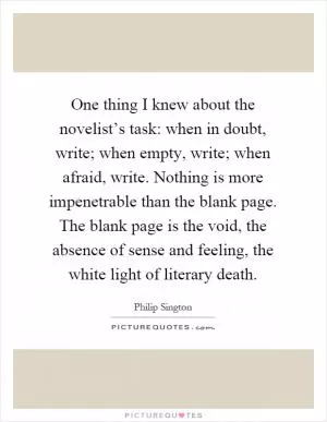 One thing I knew about the novelist’s task: when in doubt, write; when empty, write; when afraid, write. Nothing is more impenetrable than the blank page. The blank page is the void, the absence of sense and feeling, the white light of literary death Picture Quote #1