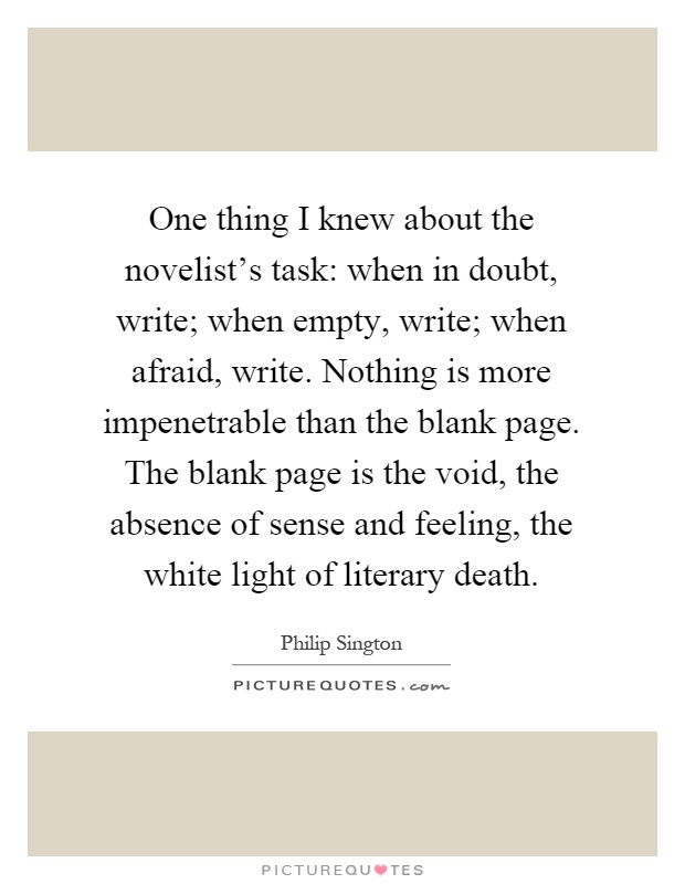 One thing I knew about the novelist's task: when in doubt, write; when empty, write; when afraid, write. Nothing is more impenetrable than the blank page. The blank page is the void, the absence of sense and feeling, the white light of literary death Picture Quote #1