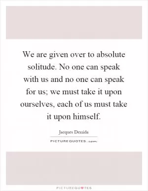 We are given over to absolute solitude. No one can speak with us and no one can speak for us; we must take it upon ourselves, each of us must take it upon himself Picture Quote #1