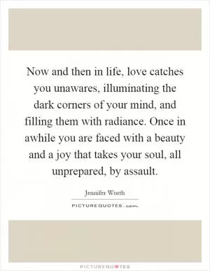 Now and then in life, love catches you unawares, illuminating the dark corners of your mind, and filling them with radiance. Once in awhile you are faced with a beauty and a joy that takes your soul, all unprepared, by assault Picture Quote #1
