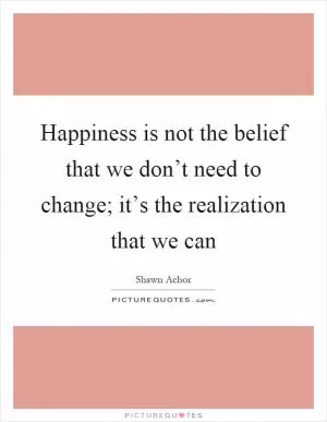 Happiness is not the belief that we don’t need to change; it’s the realization that we can Picture Quote #1