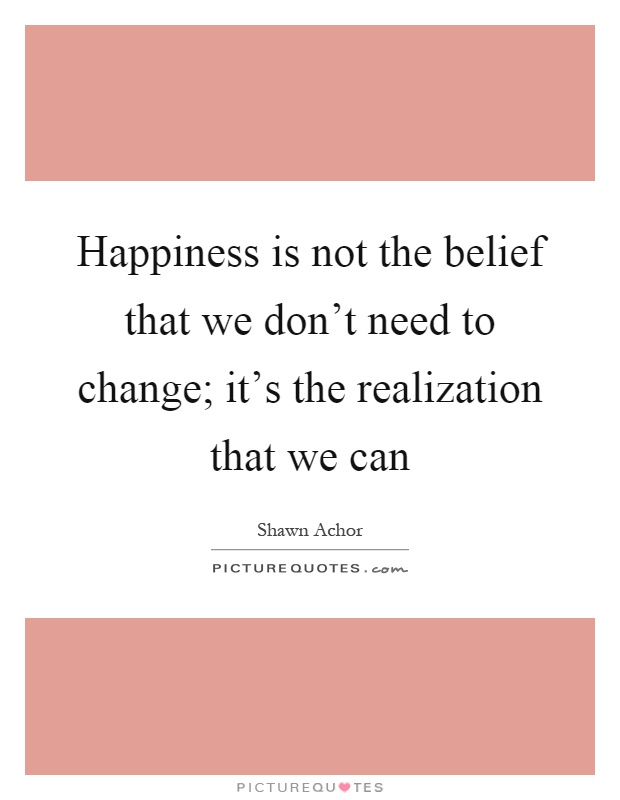 Happiness is not the belief that we don't need to change; it's the realization that we can Picture Quote #1