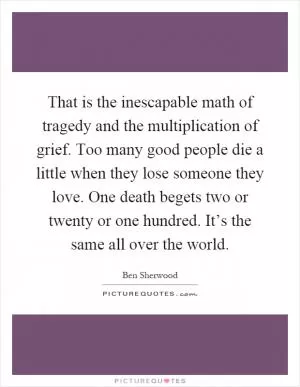 That is the inescapable math of tragedy and the multiplication of grief. Too many good people die a little when they lose someone they love. One death begets two or twenty or one hundred. It’s the same all over the world Picture Quote #1