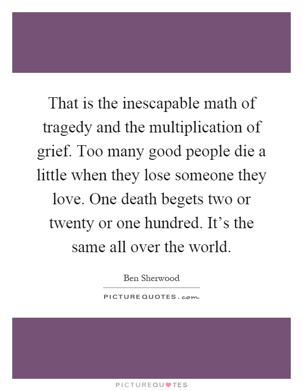 That is the inescapable math of tragedy and the multiplication of grief. Too many good people die a little when they lose someone they love. One death begets two or twenty or one hundred. It's the same all over the world Picture Quote #1