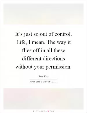 It’s just so out of control. Life, I mean. The way it flies off in all these different directions without your permission Picture Quote #1