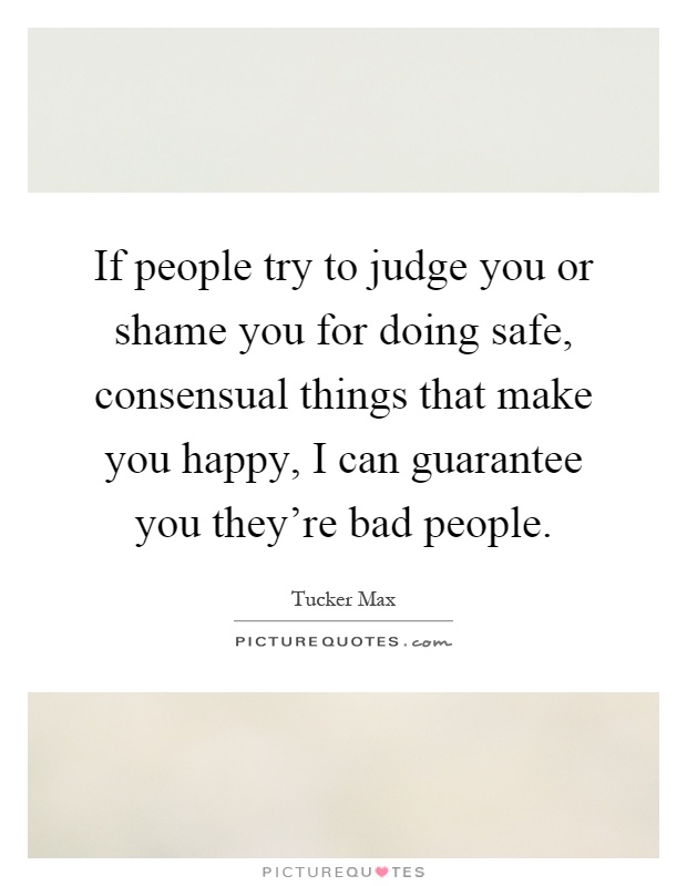 If people try to judge you or shame you for doing safe, consensual things that make you happy, I can guarantee you they're bad people Picture Quote #1