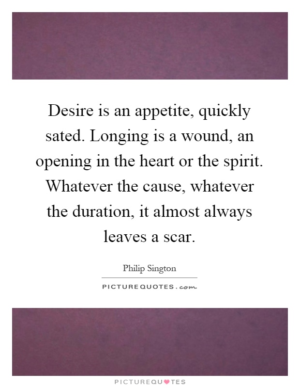 Desire is an appetite, quickly sated. Longing is a wound, an opening in the heart or the spirit. Whatever the cause, whatever the duration, it almost always leaves a scar Picture Quote #1