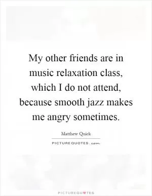 My other friends are in music relaxation class, which I do not attend, because smooth jazz makes me angry sometimes Picture Quote #1