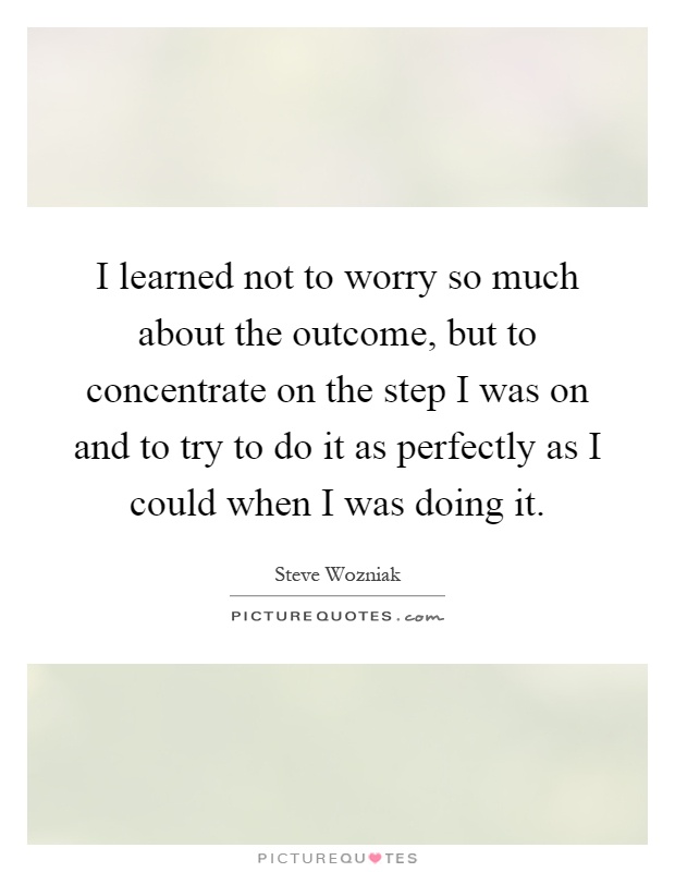 I learned not to worry so much about the outcome, but to concentrate on the step I was on and to try to do it as perfectly as I could when I was doing it Picture Quote #1