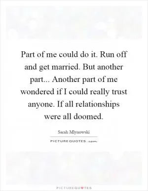 Part of me could do it. Run off and get married. But another part... Another part of me wondered if I could really trust anyone. If all relationships were all doomed Picture Quote #1