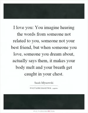 I love you: You imagine hearing the words from someone not related to you, someone not your best friend, but when someone you love, someone you dream about, actually says them, it makes your body melt and your breath get caught in your chest Picture Quote #1