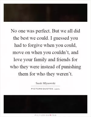 No one was perfect. But we all did the best we could. I guessed you had to forgive when you could, move on when you couldn’t, and love your family and friends for who they were instead of punishing them for who they weren’t Picture Quote #1