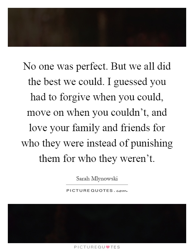 No one was perfect. But we all did the best we could. I guessed you had to forgive when you could, move on when you couldn't, and love your family and friends for who they were instead of punishing them for who they weren't Picture Quote #1