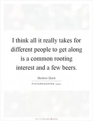 I think all it really takes for different people to get along is a common rooting interest and a few beers Picture Quote #1