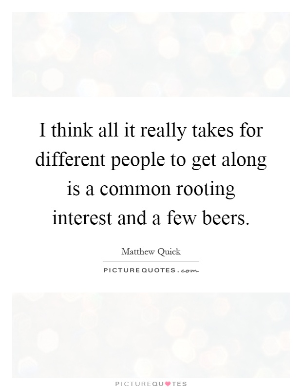 I think all it really takes for different people to get along is a common rooting interest and a few beers Picture Quote #1