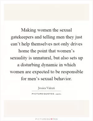 Making women the sexual gatekeepers and telling men they just can’t help themselves not only drives home the point that women’s sexuality is unnatural, but also sets up a disturbing dynamic in which women are expected to be responsible for men’s sexual behavior Picture Quote #1