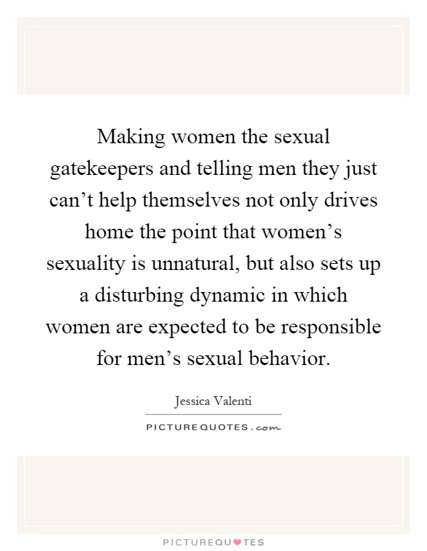 Making women the sexual gatekeepers and telling men they just can't help themselves not only drives home the point that women's sexuality is unnatural, but also sets up a disturbing dynamic in which women are expected to be responsible for men's sexual behavior Picture Quote #1
