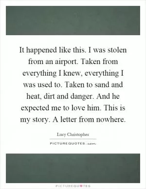 It happened like this. I was stolen from an airport. Taken from everything I knew, everything I was used to. Taken to sand and heat, dirt and danger. And he expected me to love him. This is my story. A letter from nowhere Picture Quote #1