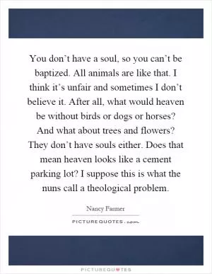 You don’t have a soul, so you can’t be baptized. All animals are like that. I think it’s unfair and sometimes I don’t believe it. After all, what would heaven be without birds or dogs or horses? And what about trees and flowers? They don’t have souls either. Does that mean heaven looks like a cement parking lot? I suppose this is what the nuns call a theological problem Picture Quote #1