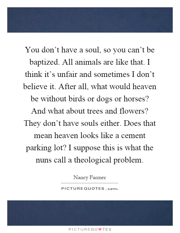 You don't have a soul, so you can't be baptized. All animals are like that. I think it's unfair and sometimes I don't believe it. After all, what would heaven be without birds or dogs or horses? And what about trees and flowers? They don't have souls either. Does that mean heaven looks like a cement parking lot? I suppose this is what the nuns call a theological problem Picture Quote #1
