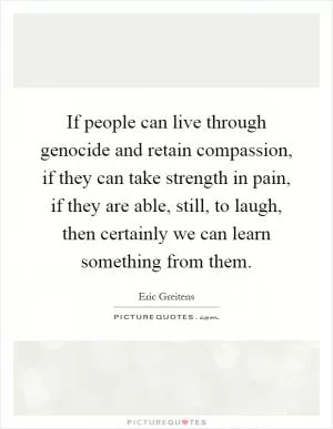 If people can live through genocide and retain compassion, if they can take strength in pain, if they are able, still, to laugh, then certainly we can learn something from them Picture Quote #1