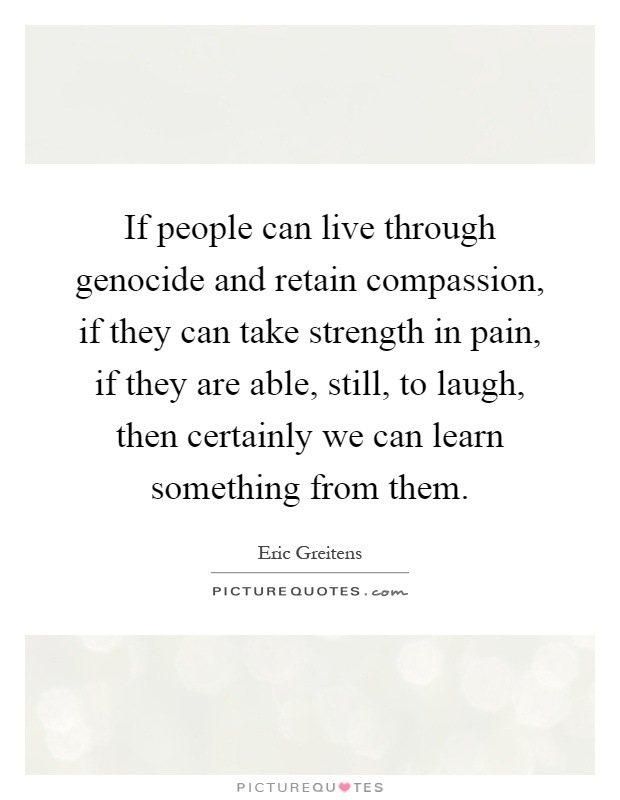 If people can live through genocide and retain compassion, if they can take strength in pain, if they are able, still, to laugh, then certainly we can learn something from them Picture Quote #1