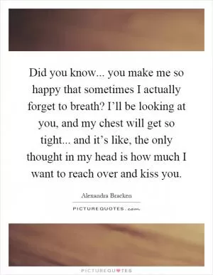 Did you know... you make me so happy that sometimes I actually forget to breath? I’ll be looking at you, and my chest will get so tight... and it’s like, the only thought in my head is how much I want to reach over and kiss you Picture Quote #1