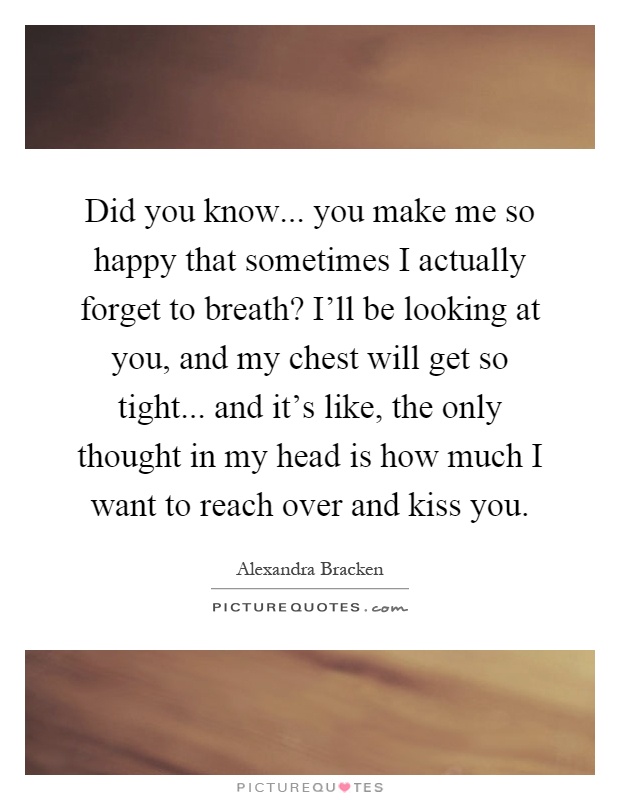 Did you know... you make me so happy that sometimes I actually forget to breath? I'll be looking at you, and my chest will get so tight... and it's like, the only thought in my head is how much I want to reach over and kiss you Picture Quote #1