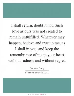 I shall return, doubt it not. Such love as ours was not created to remain unfulfilled. Whatever may happen, believe and trust in me, as I shall in you, and keep the remembrance of me in your heart without sadness and without regret Picture Quote #1