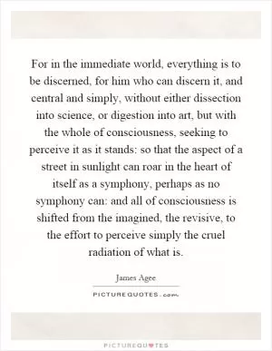 For in the immediate world, everything is to be discerned, for him who can discern it, and central and simply, without either dissection into science, or digestion into art, but with the whole of consciousness, seeking to perceive it as it stands: so that the aspect of a street in sunlight can roar in the heart of itself as a symphony, perhaps as no symphony can: and all of consciousness is shifted from the imagined, the revisive, to the effort to perceive simply the cruel radiation of what is Picture Quote #1