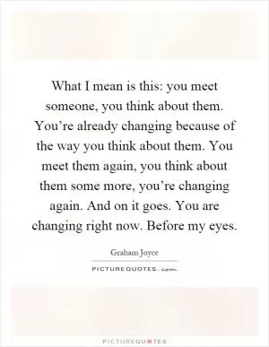 What I mean is this: you meet someone, you think about them. You’re already changing because of the way you think about them. You meet them again, you think about them some more, you’re changing again. And on it goes. You are changing right now. Before my eyes Picture Quote #1