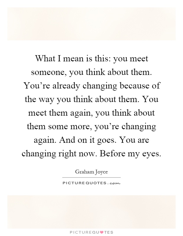 What I mean is this: you meet someone, you think about them. You're already changing because of the way you think about them. You meet them again, you think about them some more, you're changing again. And on it goes. You are changing right now. Before my eyes Picture Quote #1
