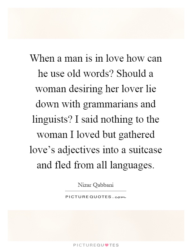 When a man is in love how can he use old words? Should a woman desiring her lover lie down with grammarians and linguists? I said nothing to the woman I loved but gathered love's adjectives into a suitcase and fled from all languages Picture Quote #1