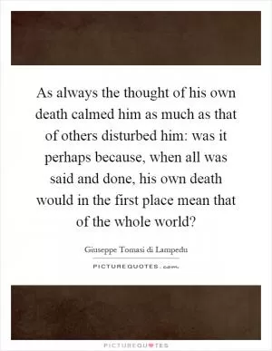 As always the thought of his own death calmed him as much as that of others disturbed him: was it perhaps because, when all was said and done, his own death would in the first place mean that of the whole world? Picture Quote #1