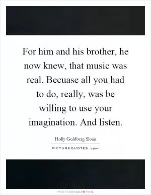 For him and his brother, he now knew, that music was real. Becuase all you had to do, really, was be willing to use your imagination. And listen Picture Quote #1