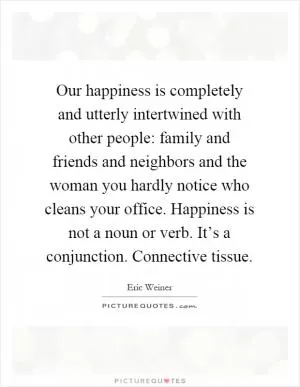 Our happiness is completely and utterly intertwined with other people: family and friends and neighbors and the woman you hardly notice who cleans your office. Happiness is not a noun or verb. It’s a conjunction. Connective tissue Picture Quote #1