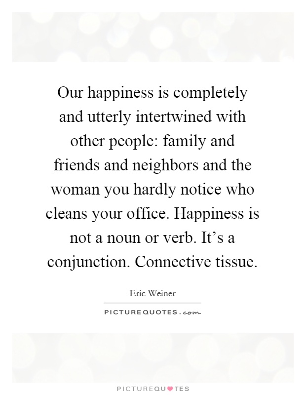 Our happiness is completely and utterly intertwined with other people: family and friends and neighbors and the woman you hardly notice who cleans your office. Happiness is not a noun or verb. It's a conjunction. Connective tissue Picture Quote #1