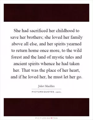 She had sacrificed her childhood to save her brothers; she loved her family above all else, and her spirits yearned to return home once more, to the wild forest and the land of mystic tales and ancient spirits whence he had taken her. That was the place of her heart, and if he loved her, he must let her go Picture Quote #1